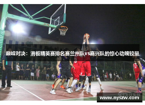 巅峰对决：滑板精英赛排名赛兰州队vs嘉兴队的惊心动魄较量